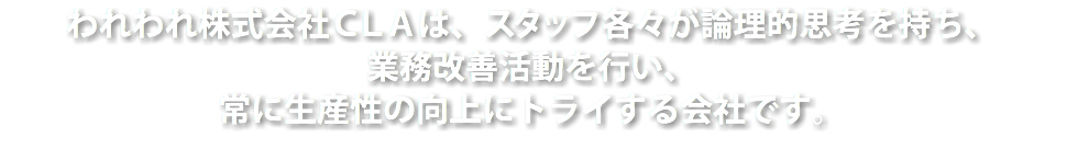 われわれ株式会社ＣＬＡは、スタッフ各々が論理的思考を持ち、
業務改善活動を行い、
常に生産性の向上にトライする会社です。