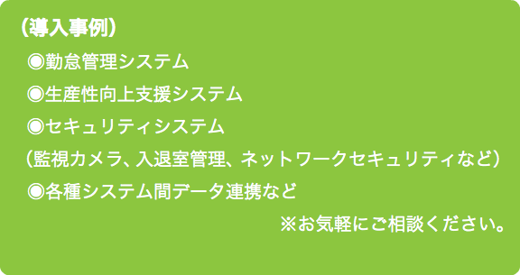 （導入事例） ◉勤怠管理システム ◉生産性向上支援システム ◉セキュリティシステム （監視カメラ、 入退室管理、ネットワークセキュリティなど） ◉各種システム間データ連携など ※お気軽にご相談ください。
